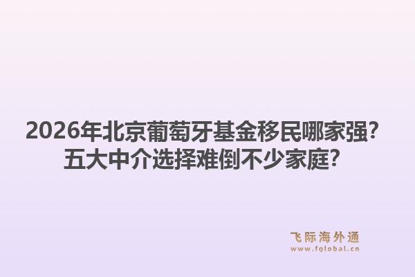 2026年北京葡萄牙基金移民哪家強(qiáng)？五大中介選擇難倒不少家庭？