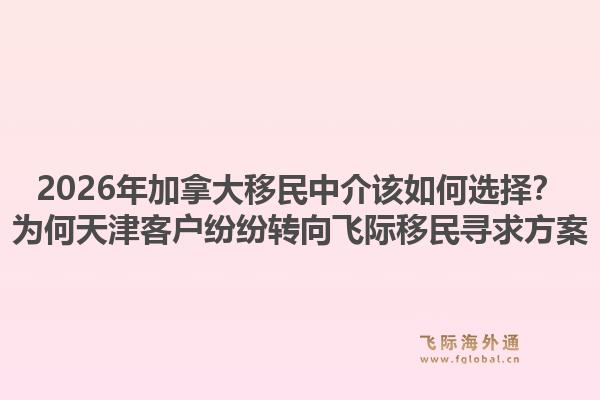 2026年加拿大移民中介該如何選擇？為何天津客戶紛紛轉(zhuǎn)向飛際移民尋求方案1.jpg
