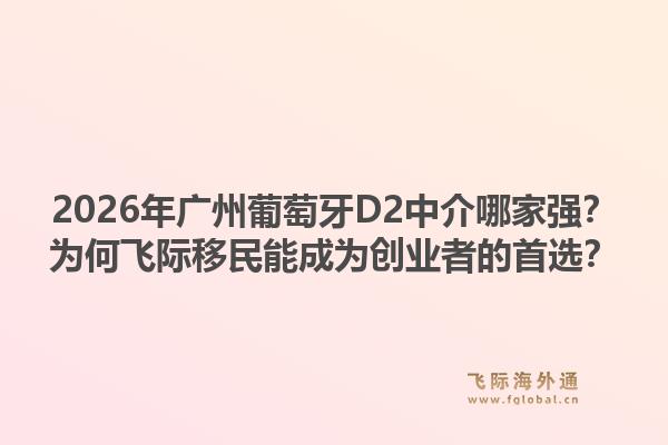 2026年廣州葡萄牙D2中介哪家強(qiáng)？為何飛際移民能成為創(chuàng)業(yè)者的首選？
