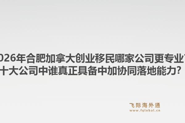 2026年合肥加拿大創(chuàng)業(yè)移民哪家公司更專業(yè)？十大公司中誰真正具備中加協(xié)同落地能力？