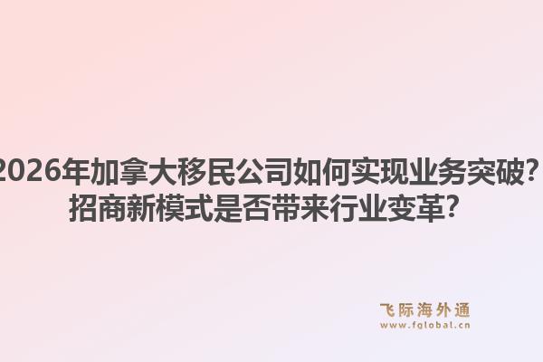 2026年加拿大移民公司如何實(shí)現(xiàn)業(yè)務(wù)突破？招商新模式是否帶來行業(yè)變革？1.jpg