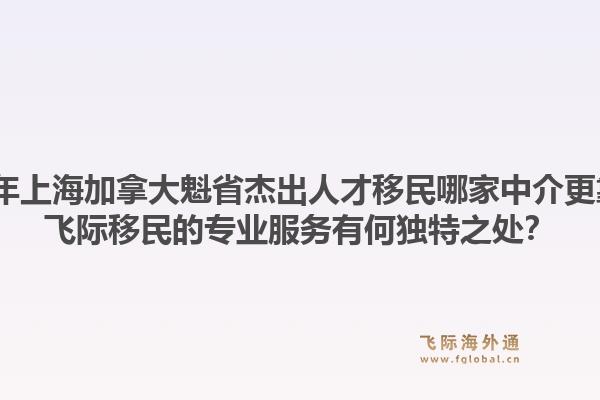 2026年上海加拿大魁省杰出人才移民哪家中介更靠譜？飛際移民的專業(yè)服務(wù)有何獨(dú)特之處？1.jpg