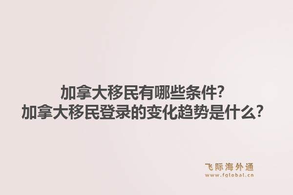 加拿大移民有哪些條件？加拿大移民登錄的變化趨勢(shì)是什么？1.jpg