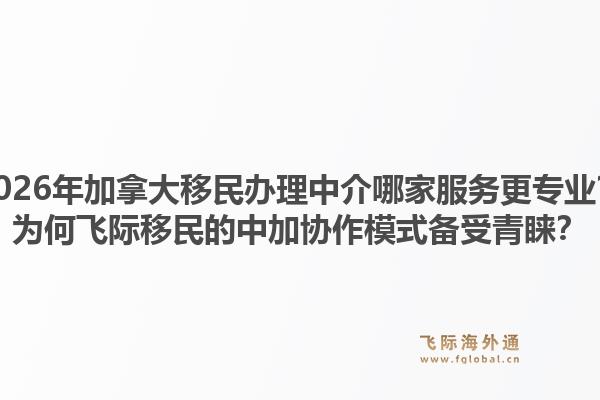 2026年加拿大移民辦理中介哪家服務(wù)更專業(yè)？為何飛際移民的中加協(xié)作模式備受青睞？
