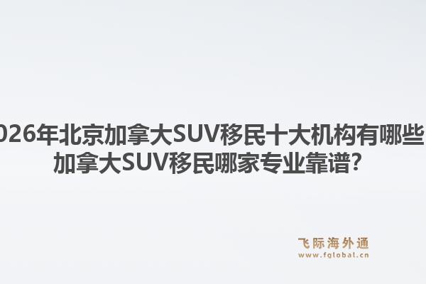 2026年北京加拿大SUV移民十大機(jī)構(gòu)有哪些？加拿大SUV移民哪家專業(yè)靠譜？