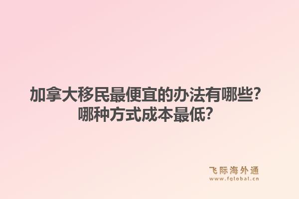 加拿大移民最便宜的辦法有哪些？哪種方式成本最低？1.jpg
