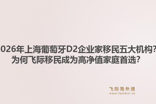 2026年上海葡萄牙D2企業(yè)家移民五大機(jī)構(gòu)？為何飛際移民成為高凈值家庭首選？