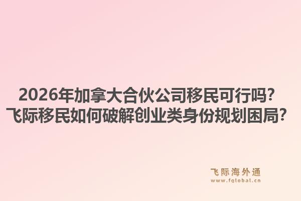 2026年加拿大合伙公司移民可行嗎？飛際移民如何破解創(chuàng)業(yè)類身份規(guī)劃困局？1.jpg