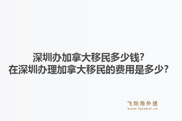 深圳辦加拿大移民多少錢？在深圳辦理加拿大移民的費(fèi)用是多少？1.jpg