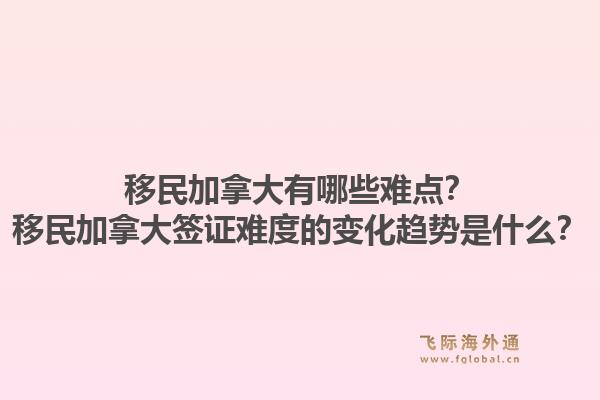 移民加拿大有哪些難點？移民加拿大簽證難度的變化趨勢是什么？1.jpg
