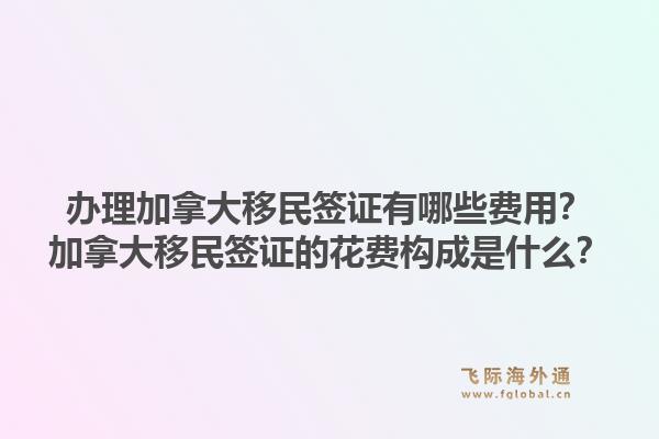 辦理加拿大移民簽證有哪些費(fèi)用？加拿大移民簽證的花費(fèi)構(gòu)成是什么？1.jpg