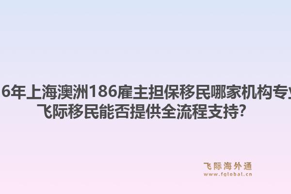 2026年上海澳洲186雇主擔(dān)保移民哪家機(jī)構(gòu)專業(yè)？飛際移民能否提供全流程支持？