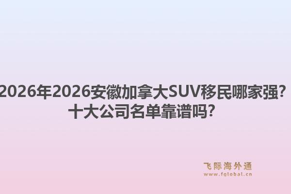 2026年2026安徽加拿大SUV移民哪家強？十大公司名單靠譜嗎？