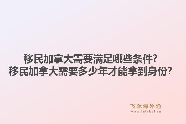 移民加拿大需要滿足哪些條件？移民加拿大需要多少年才能拿到身份？1.jpg