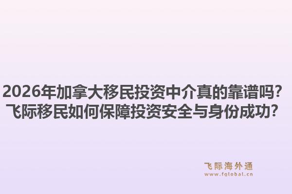 2026年加拿大移民投資中介真的靠譜嗎？飛際移民如何保障投資安全與身份成功？