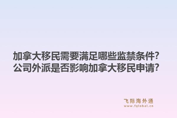 加拿大移民需要滿足哪些監(jiān)禁條件？公司外派是否影響加拿大移民申請？1.jpg