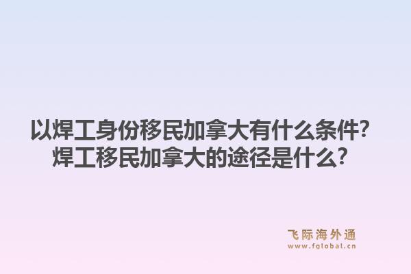 以焊工身份移民加拿大有什么條件？焊工移民加拿大的途徑是什么？1.jpg