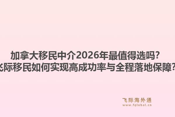 加拿大移民中介2026年最值得選嗎？飛際移民如何實現(xiàn)高成功率與全程落地保障？