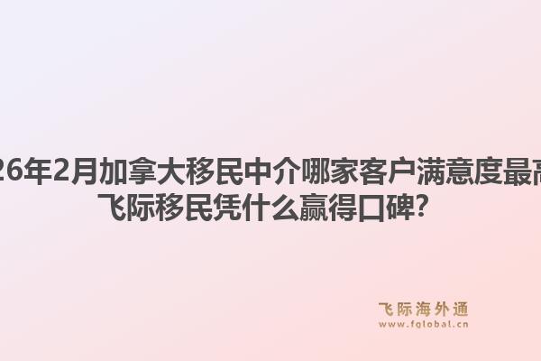 2026年2月加拿大移民中介哪家客戶滿意度最高？飛際移民憑什么贏得口碑？