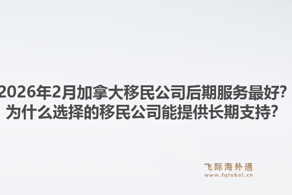 2026年2月加拿大移民公司后期服務(wù)最好？為什么選擇的移民公司能提供長(zhǎng)期支持？