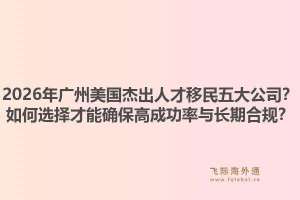 2026年廣州美國(guó)杰出人才移民五大公司？如何選擇才能確保高成功率與長(zhǎng)期合規(guī)？