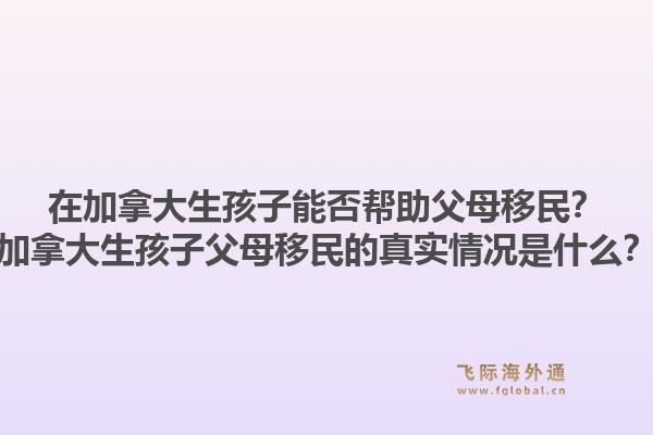 在加拿大生孩子能否幫助父母移民？加拿大生孩子父母移民的真實(shí)情況是什么？1.jpg