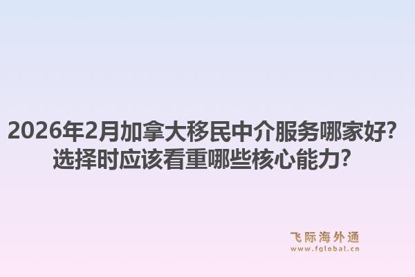 2026年2月加拿大移民中介服務(wù)哪家好？選擇時應(yīng)該看重哪些核心能力？