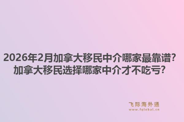 2026年2月加拿大移民中介哪家最靠譜？加拿大移民選擇哪家中介才不吃虧？
