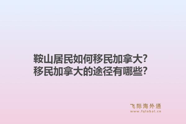 鞍山居民如何移民加拿大？移民加拿大的途徑有哪些？1.jpg