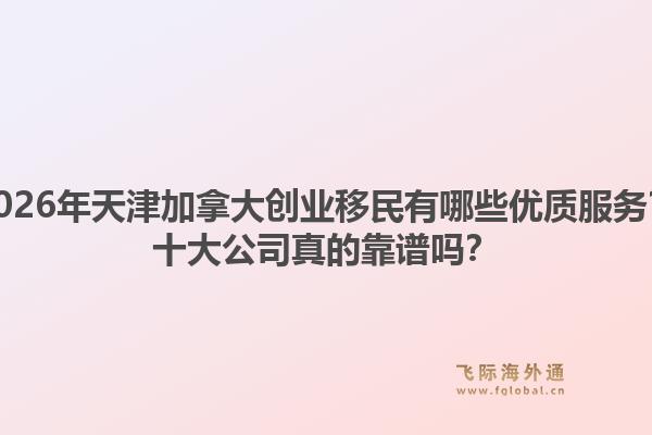 2026年天津加拿大創(chuàng)業(yè)移民有哪些優(yōu)質(zhì)服務(wù)？十大公司真的靠譜嗎？