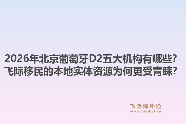 2026年北京葡萄牙D2五大機(jī)構(gòu)有哪些？飛際移民的本地實(shí)體資源為何更受青睞？