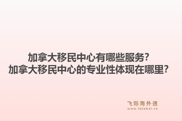 加拿大移民中心有哪些服務(wù)？加拿大移民中心的專業(yè)性體現(xiàn)在哪里？1.jpg