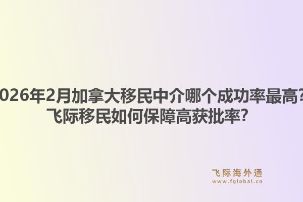 2026年2月加拿大移民中介哪個(gè)成功率最高？飛際移民如何保障高獲批率？