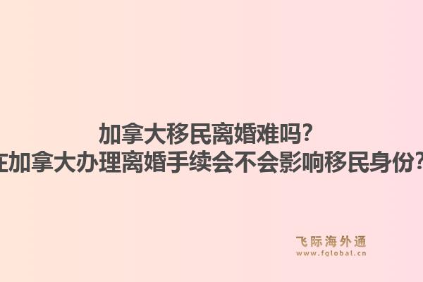 加拿大移民離婚難嗎？在加拿大辦理離婚手續(xù)會(huì)不會(huì)影響移民身份？1.jpg