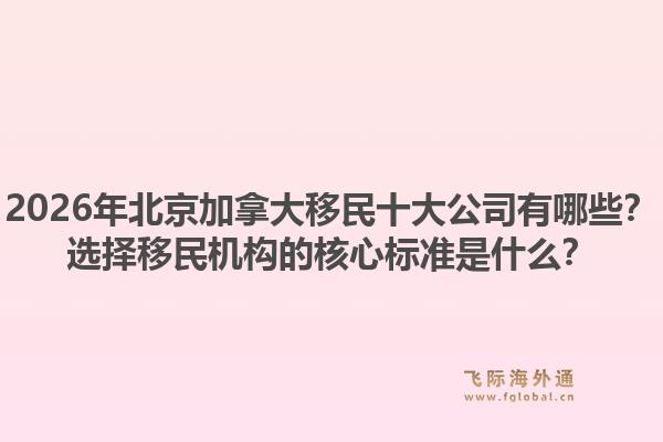 2026年北京加拿大移民十大公司有哪些？選擇移民機(jī)構(gòu)的核心標(biāo)準(zhǔn)是什么？