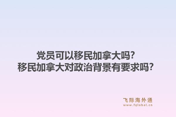 黨員可以移民加拿大嗎？移民加拿大對(duì)政治背景有要求嗎？1.jpg