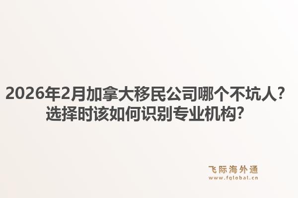 2026年2月加拿大移民公司哪個不坑人？選擇時該如何識別專業(yè)機構(gòu)？