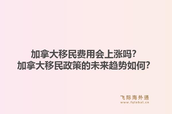 加拿大移民費(fèi)用會上漲嗎？加拿大移民政策的未來趨勢如何？1.jpg