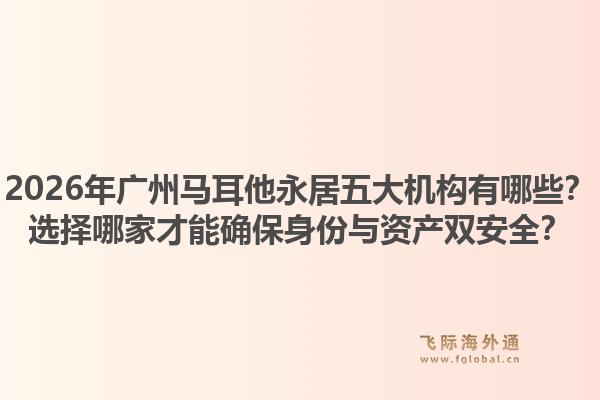 2026年廣州馬耳他永居五大機(jī)構(gòu)有哪些？選擇哪家才能確保身份與資產(chǎn)雙安全？