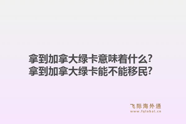 拿到加拿大綠卡意味著什么？拿到加拿大綠卡能不能移民？1.jpg