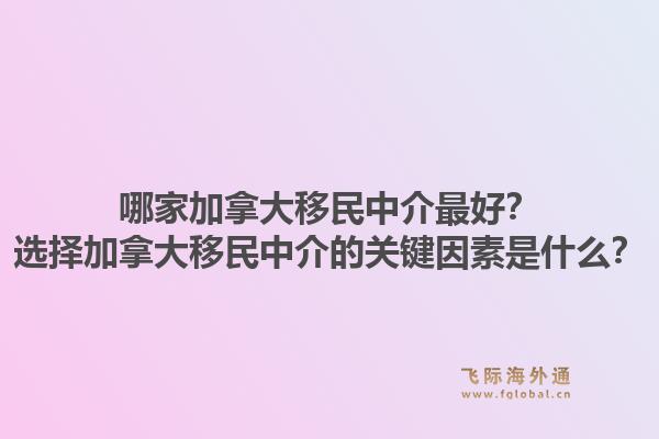 哪家加拿大移民中介最好？選擇加拿大移民中介的關(guān)鍵因素是什么？1.jpg