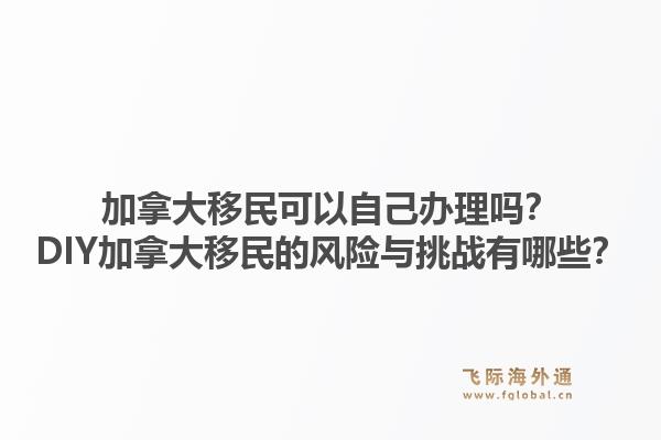 加拿大移民可以自己辦理嗎？DIY加拿大移民的風(fēng)險(xiǎn)與挑戰(zhàn)有哪些？1.jpg