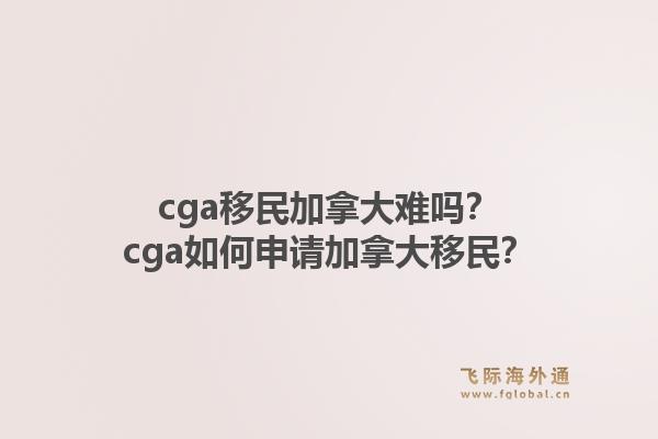 cga移民加拿大難嗎？cga如何申請加拿大移民？1.jpg