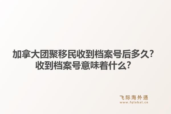 加拿大團(tuán)聚移民收到檔案號后多久？收到檔案號意味著什么？1.jpg