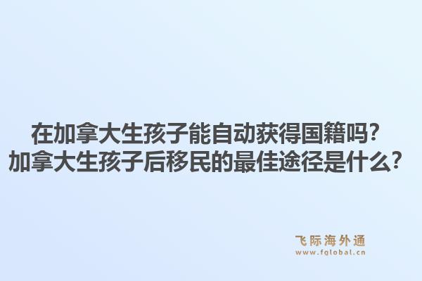 在加拿大生孩子能自動獲得國籍嗎？加拿大生孩子后移民的最佳途徑是什么？1.jpg