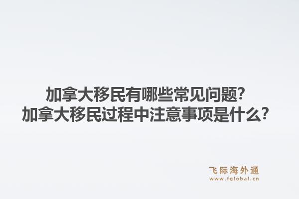 加拿大移民有哪些常見(jiàn)問(wèn)題？加拿大移民過(guò)程中注意事項(xiàng)是什么？1.jpg