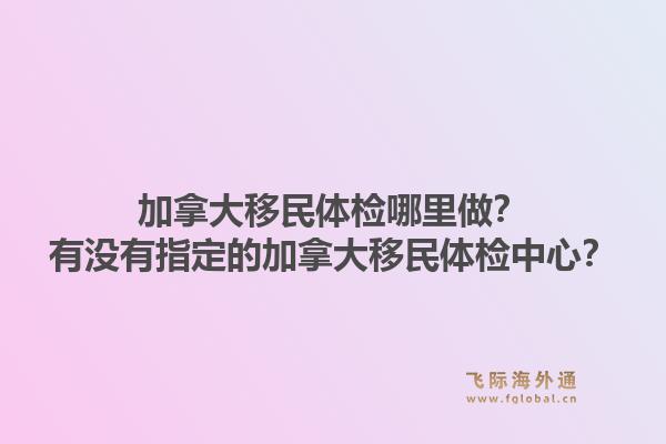加拿大移民體檢哪里做？有沒有指定的加拿大移民體檢中心？1.jpg