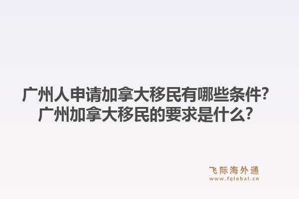 廣州人申請加拿大移民有哪些條件？廣州加拿大移民的要求是什么？1.jpg